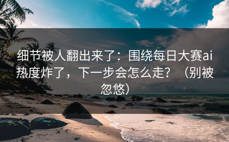 细节被人翻出来了：围绕每日大赛ai热度炸了，下一步会怎么走？（别被忽悠）