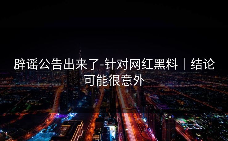 辟谣公告出来了-针对网红黑料｜结论可能很意外