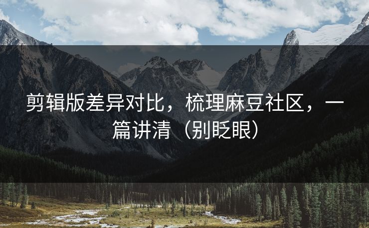 剪辑版差异对比,梳理麻豆社区,一篇讲清(别眨眼) 剪辑版差异对比,梳理麻豆社区,一篇讲清(别眨眼)