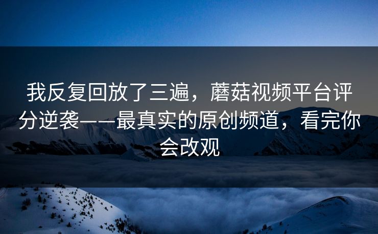 我反复回放了三遍，蘑菇视频平台评分逆袭——最真实的原创频道，看完你会改观