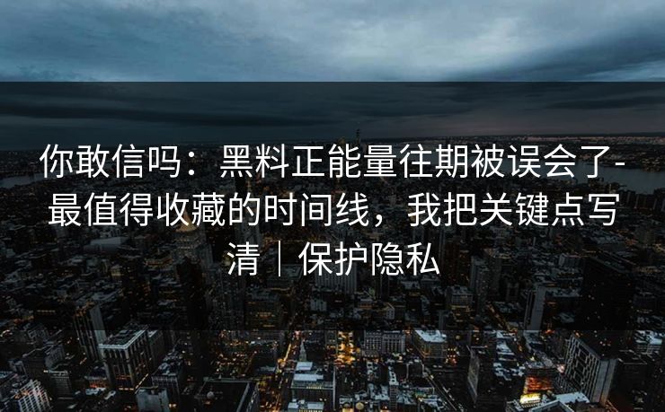 你敢信吗：黑料正能量往期被误会了-最值得收藏的时间线，我把关键点写清｜保护隐私