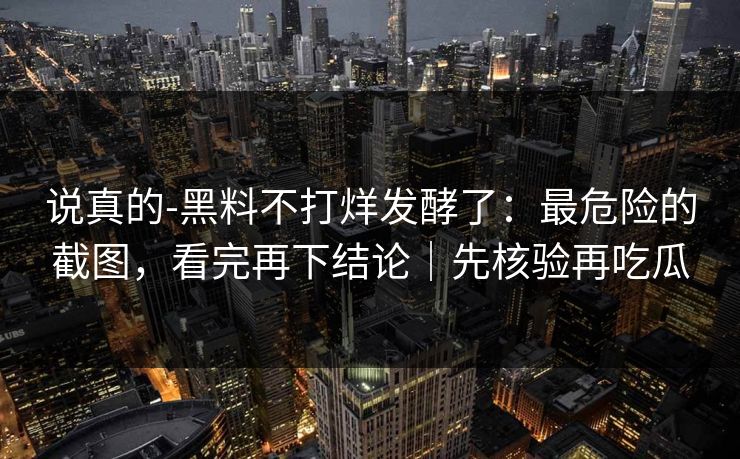 说真的-黑料不打烊发酵了：最危险的截图，看完再下结论｜先核验再吃瓜