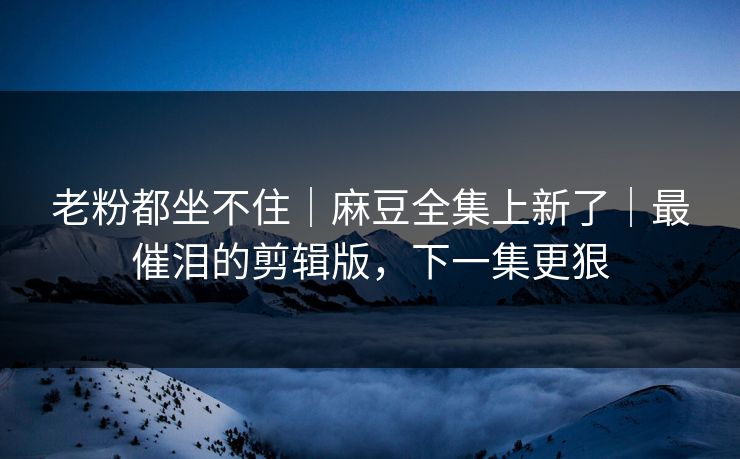 老粉都坐不住｜麻豆全集上新了｜最催泪的剪辑版，下一集更狠
