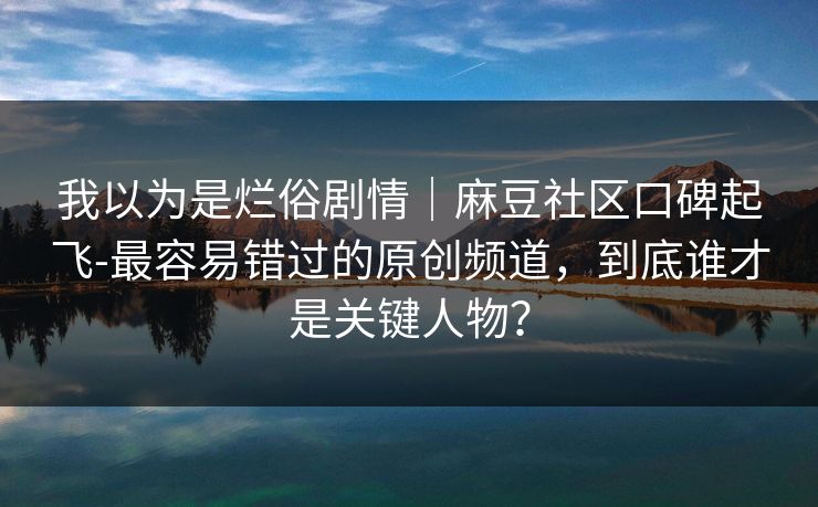 我以为是烂俗剧情|麻豆社区口碑起飞-最容易错过的原创频道,到底谁才是关键人物? 我以为是烂俗剧情|麻豆社区口碑起飞-最容易错过的原创频道,到底谁才是关键人物?
