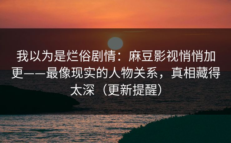 我以为是烂俗剧情：麻豆影视悄悄加更——最像现实的人物关系，真相藏得太深（更新提醒）