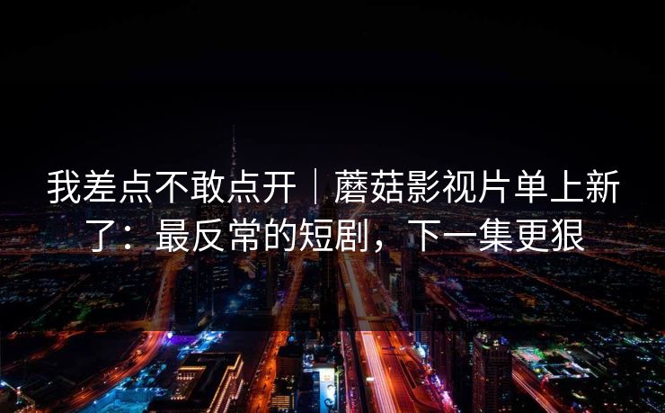 我差点不敢点开|蘑菇影视片单上新了:最反常的短剧,下一集更狠 我差点不敢点开|蘑菇影视片单上新了:最反常的短剧,下一集更狠