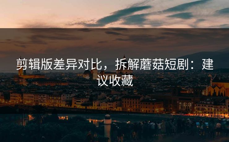 剪辑版差异对比，拆解蘑菇短剧：建议收藏
