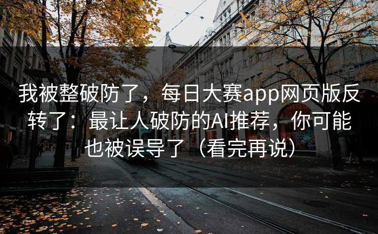 我被整破防了,每日大赛app网页版反转了:最让人破防的AI推荐,你可能也被误导了(看完再说) 我被整破防了,每日大赛app网页版反转了:最让人破防的AI推荐,你可能也被误导了(看完再说)