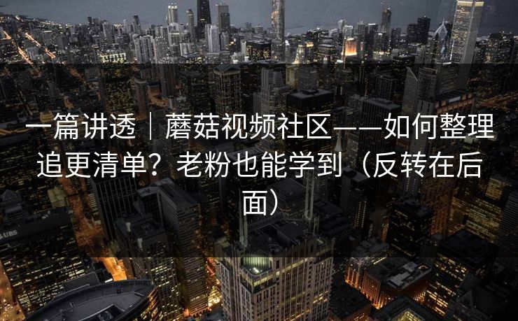 一篇讲透｜蘑菇视频社区——如何整理追更清单？老粉也能学到（反转在后面）
