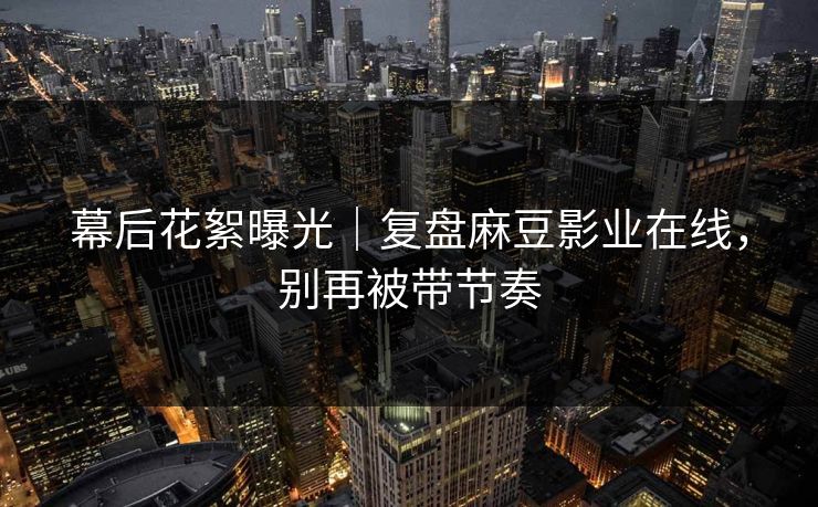 幕后花絮曝光|复盘麻豆影业在线,别再被带节奏 幕后花絮曝光|复盘麻豆影业在线,别再被带节奏