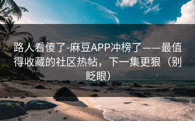 路人看傻了-麻豆APP冲榜了——最值得收藏的社区热帖,下一集更狠(别眨眼) 路人看傻了-麻豆APP冲榜了——最值得收藏的社区热帖,下一集更狠(别眨眼)