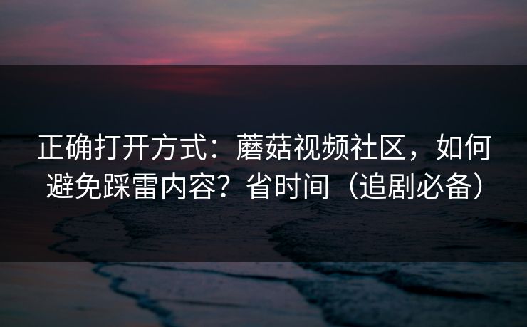 正确打开方式:蘑菇视频社区,如何避免踩雷内容?省时间(追剧必备) 正确打开方式:蘑菇视频社区,如何避免踩雷内容?省时间(追剧必备)