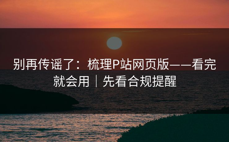 别再传谣了：梳理P站网页版——看完就会用｜先看合规提醒