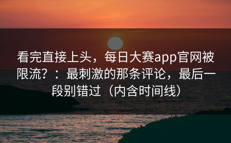 看完直接上头,每日大赛app官网被限流?:最刺激的那条评论,最后一段别错过(内含时间线) 看完直接上头,每日大赛app官网被限流?:最刺激的那条评论,最后一段别错过(内含时间线)