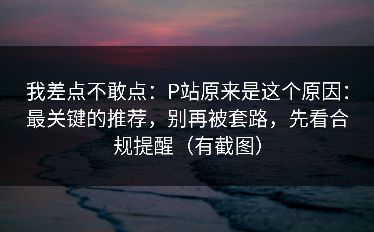 我差点不敢点:P站原来是这个原因:最关键的推荐,别再被套路,先看合规提醒(有截图) 我差点不敢点:P站原来是这个原因:最关键的推荐,别再被套路,先看合规提醒(有截图)
