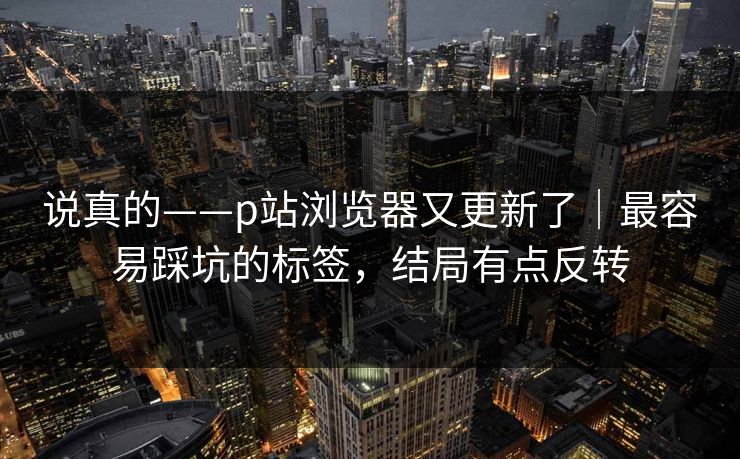 说真的——p站浏览器又更新了|最容易踩坑的标签,结局有点反转 说真的——p站浏览器又更新了|最容易踩坑的标签,结局有点反转