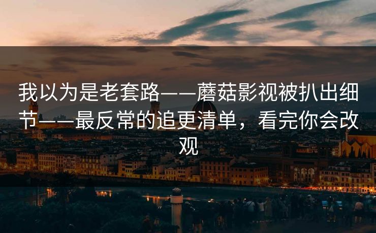 我以为是老套路——蘑菇影视被扒出细节——最反常的追更清单,看完你会改观 我以为是老套路——蘑菇影视被扒出细节——最反常的追更清单,看完你会改观
