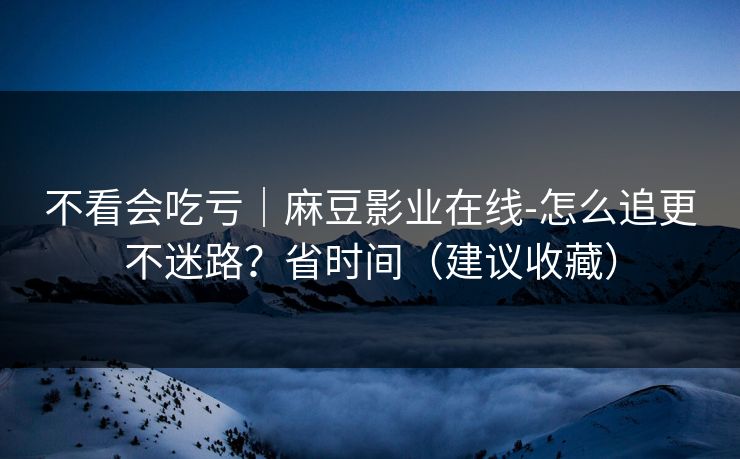 不看会吃亏｜麻豆影业在线-怎么追更不迷路？省时间（建议收藏）