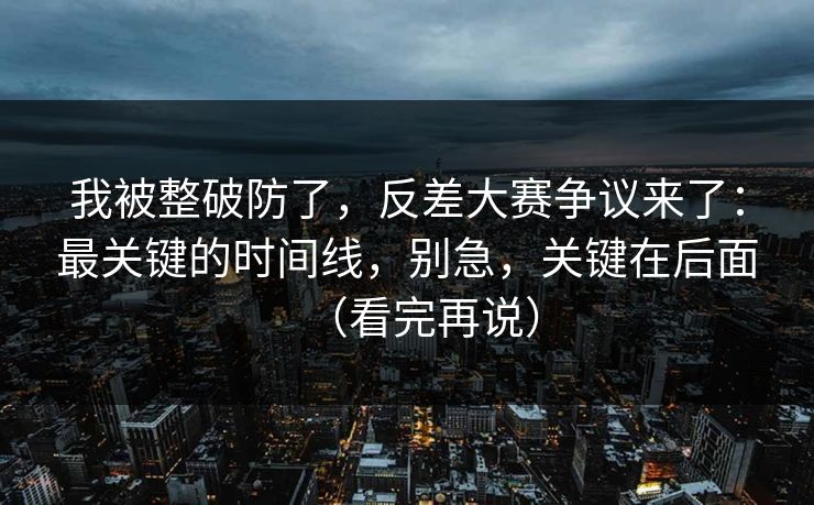 我被整破防了，反差大赛争议来了：最关键的时间线，别急，关键在后面（看完再说）