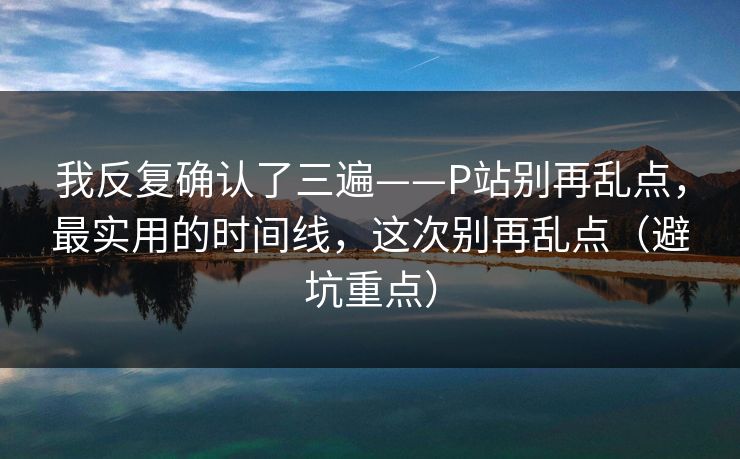 我反复确认了三遍——P站别再乱点，最实用的时间线，这次别再乱点（避坑重点）