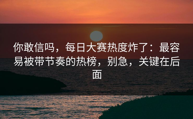 你敢信吗，每日大赛热度炸了：最容易被带节奏的热榜，别急，关键在后面