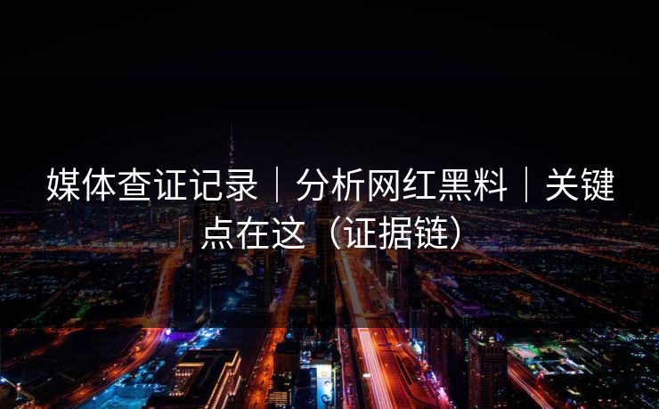 媒体查证记录｜分析网红黑料｜关键点在这（证据链）