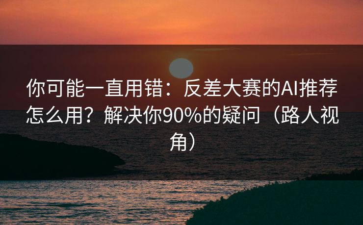 你可能一直用错：反差大赛的AI推荐怎么用？解决你90%的疑问（路人视角）