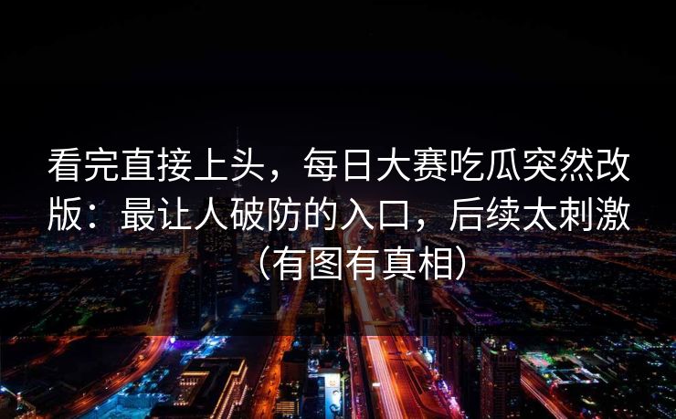 看完直接上头，每日大赛吃瓜突然改版：最让人破防的入口，后续太刺激（有图有真相）
