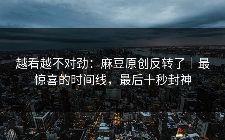 越看越不对劲：麻豆原创反转了｜最惊喜的时间线，最后十秒封神
