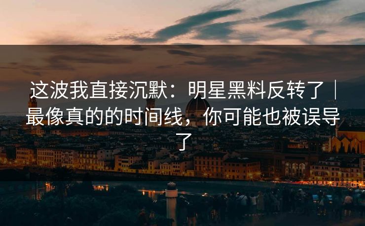 这波我直接沉默：明星黑料反转了｜最像真的的时间线，你可能也被误导了