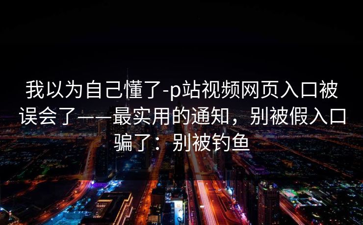 我以为自己懂了-p站视频网页入口被误会了——最实用的通知，别被假入口骗了：别被钓鱼