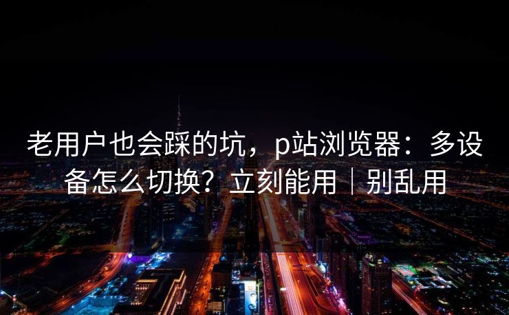 老用户也会踩的坑，p站浏览器：多设备怎么切换？立刻能用｜别乱用