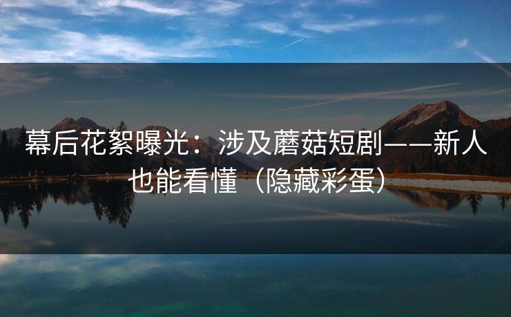 幕后花絮曝光：涉及蘑菇短剧——新人也能看懂（隐藏彩蛋）
