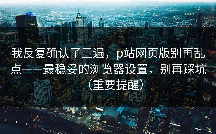 我反复确认了三遍，p站网页版别再乱点——最稳妥的浏览器设置，别再踩坑（重要提醒）