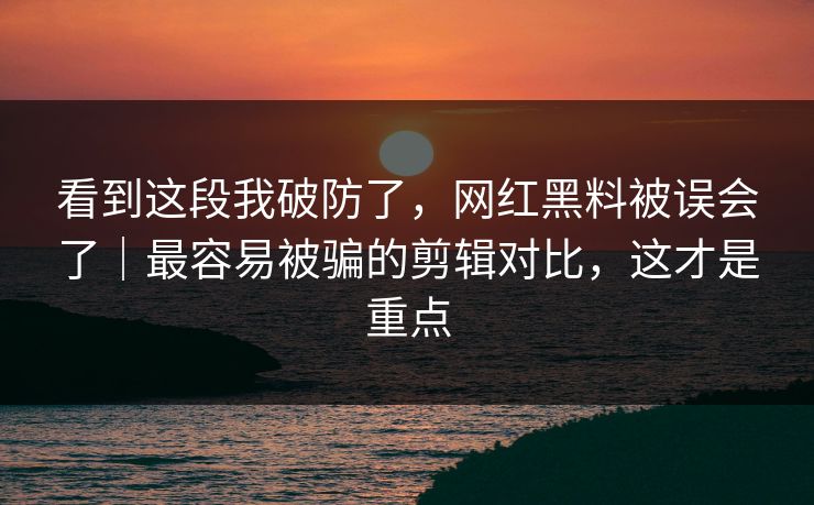 看到这段我破防了，网红黑料被误会了｜最容易被骗的剪辑对比，这才是重点