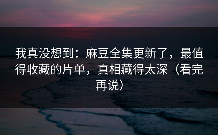 我真没想到：麻豆全集更新了，最值得收藏的片单，真相藏得太深（看完再说）