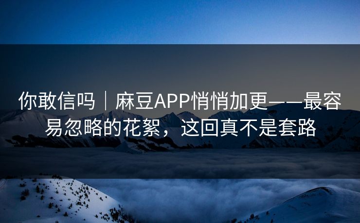 你敢信吗｜麻豆APP悄悄加更——最容易忽略的花絮，这回真不是套路