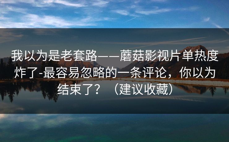 我以为是老套路——蘑菇影视片单热度炸了-最容易忽略的一条评论，你以为结束了？（建议收藏）