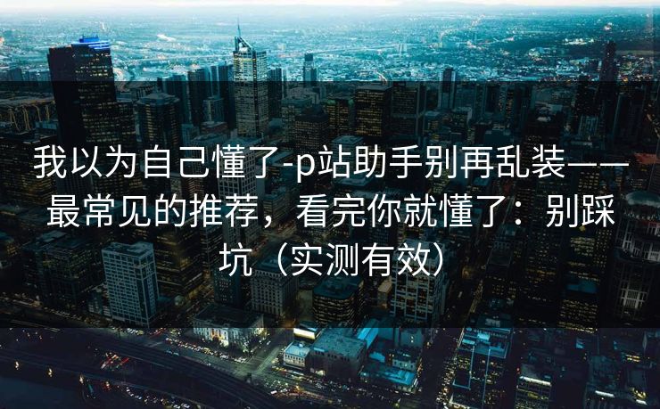 我以为自己懂了-p站助手别再乱装——最常见的推荐，看完你就懂了：别踩坑（实测有效）