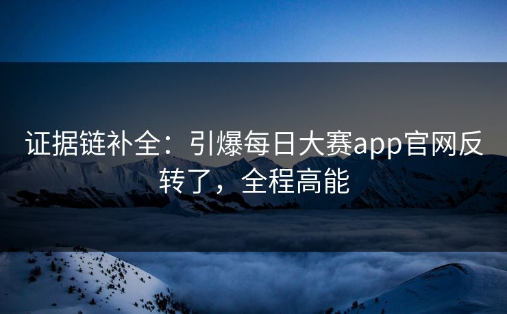 证据链补全：引爆每日大赛app官网反转了，全程高能