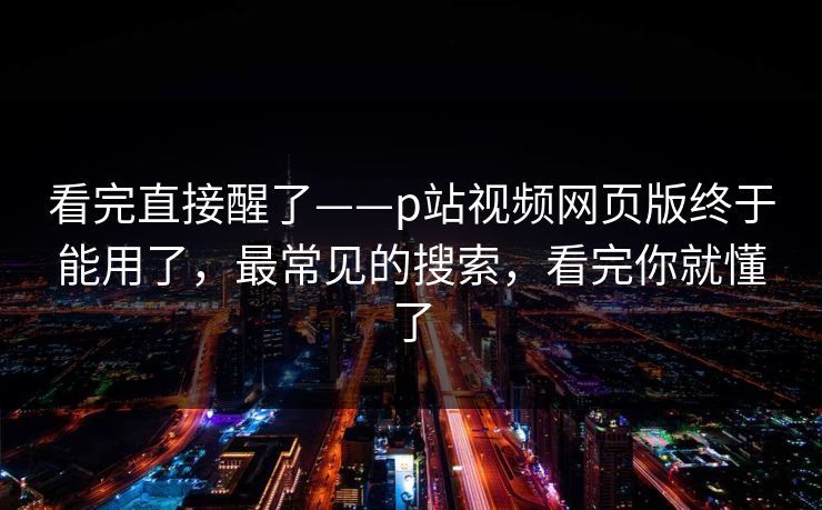 看完直接醒了——p站视频网页版终于能用了，最常见的搜索，看完你就懂了