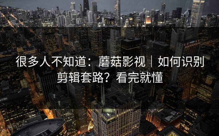 很多人不知道：蘑菇影视｜如何识别剪辑套路？看完就懂
