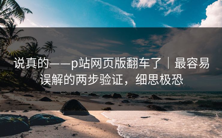 说真的——p站网页版翻车了｜最容易误解的两步验证，细思极恐