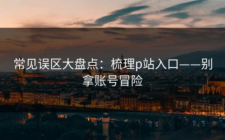常见误区大盘点：梳理p站入口——别拿账号冒险