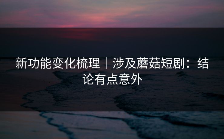 新功能变化梳理｜涉及蘑菇短剧：结论有点意外