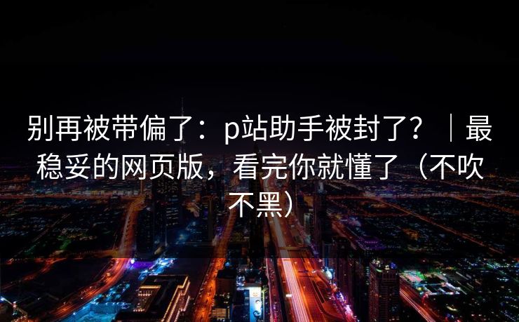 别再被带偏了：p站助手被封了？｜最稳妥的网页版，看完你就懂了（不吹不黑）