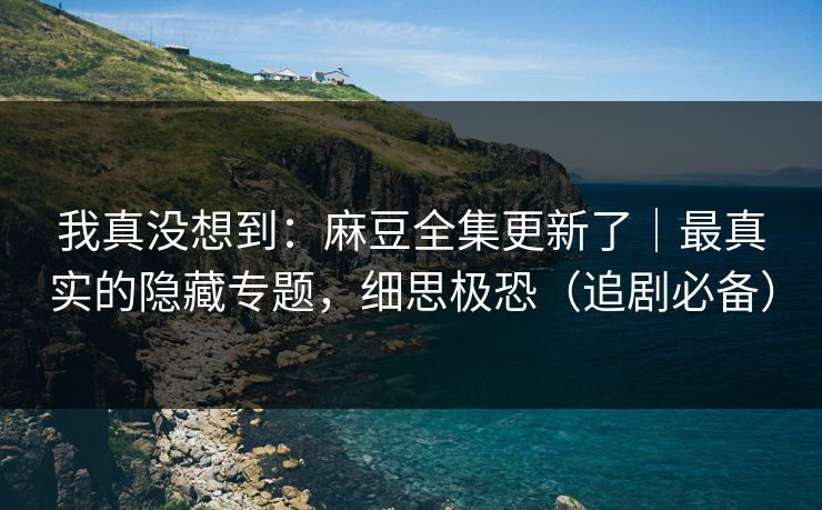 我真没想到：麻豆全集更新了｜最真实的隐藏专题，细思极恐（追剧必备）