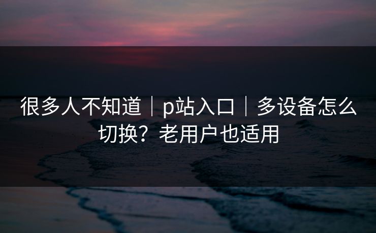 很多人不知道｜p站入口｜多设备怎么切换？老用户也适用