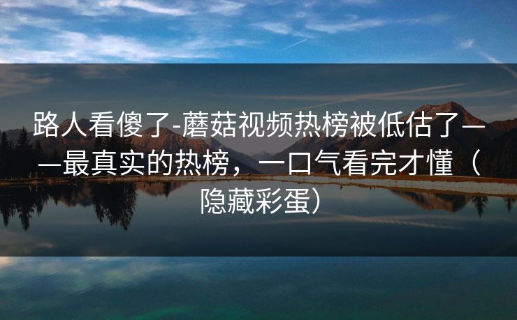 路人看傻了-蘑菇视频热榜被低估了——最真实的热榜，一口气看完才懂（隐藏彩蛋）