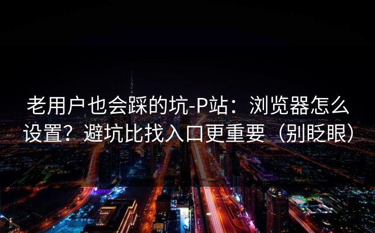 老用户也会踩的坑-P站：浏览器怎么设置？避坑比找入口更重要（别眨眼）